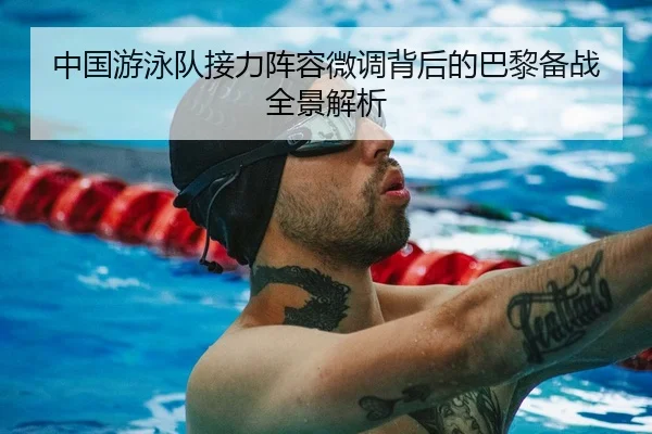 中国游泳队接力阵容微调背后的巴黎备战全景解析