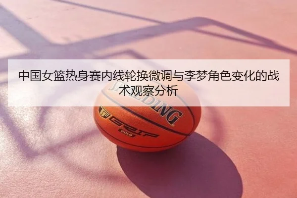 中国女篮热身赛内线轮换微调与李梦角色变化的战术观察分析
